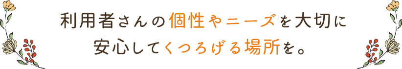 利用者さんの個性やニーズを大切に安心してくつろげる場所を。